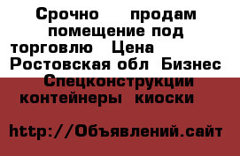 Срочно!!!!!продам помещение под торговлю › Цена ­ 95 000 - Ростовская обл. Бизнес » Спецконструкции, контейнеры, киоски   